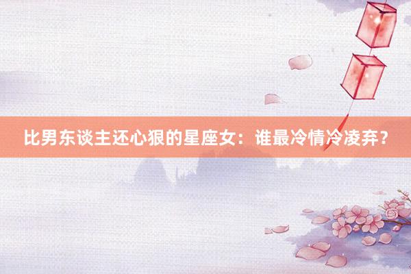 比男东谈主还心狠的星座女：谁最冷情冷凌弃？