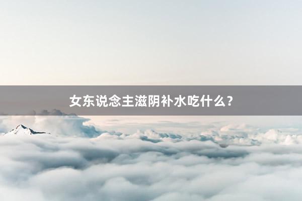 女东说念主滋阴补水吃什么？