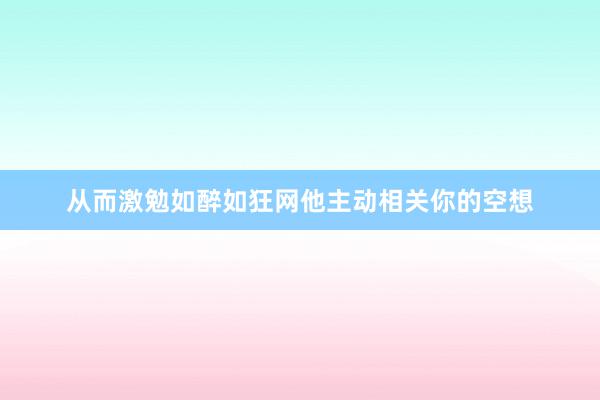 从而激勉如醉如狂网他主动相关你的空想